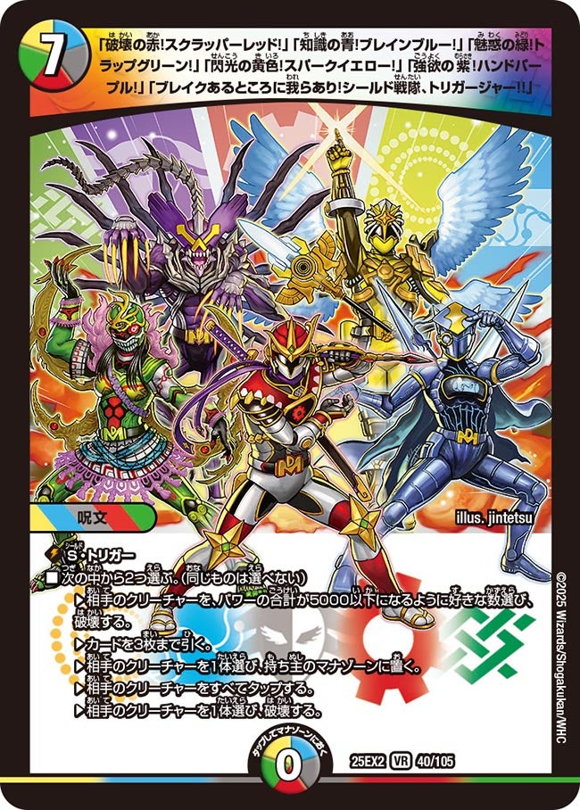 「破壊の赤!スクラッパーレッド!」「知識の青!ブレインブルー!」「魅惑の緑!トラップグリーン!」「閃光の黄色!スパークイエロー!」「強欲の紫!ハンドパープル!」「ブレイクあるところに我らあり!シールド戦隊、トリガージャー!!」【VR】(DM25EX2 40/105)《光/水/闇/火/自然》